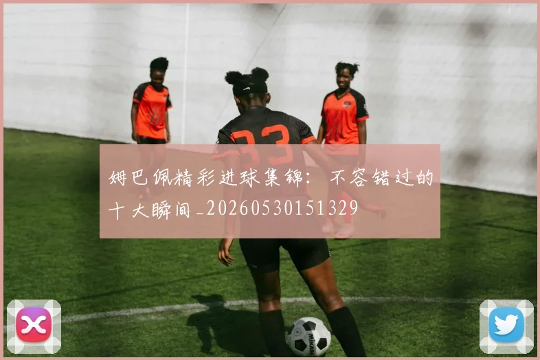姆巴佩精彩进球集锦:不容错过的十大瞬间_20260530151329