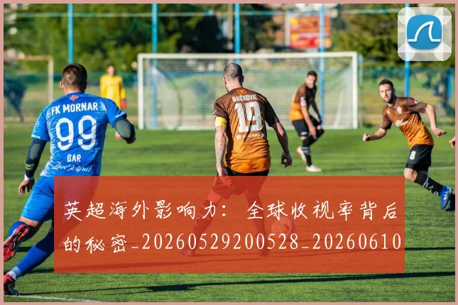 英超海外影响力：全球收视率背后的秘密_20260529200528_20260610170046