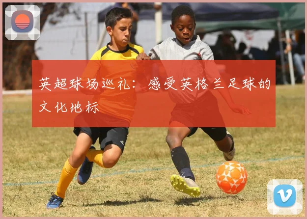 英超球场巡礼：感受英格兰足球的文化地标