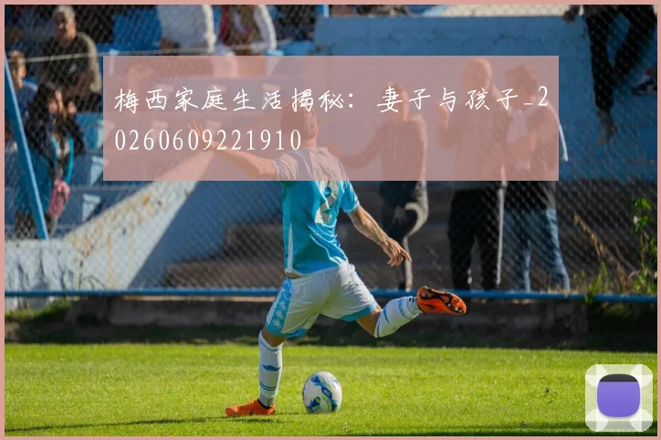 梅西家庭生活揭秘：妻子与孩子_20260609221910