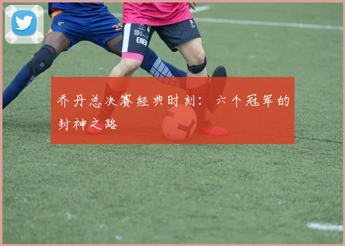 乔丹总决赛经典时刻:六个冠军的封神之路