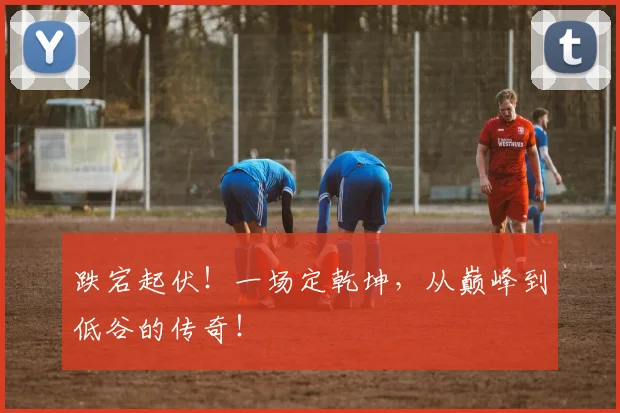 跌宕起伏!一场定乾坤,从巅峰到低谷的传奇!
