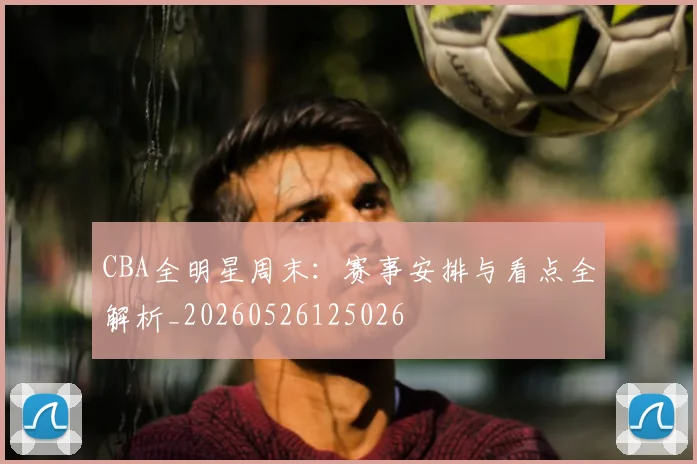 CBA全明星周末:赛事安排与看点全解析_20260526125026